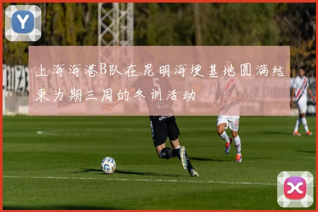 上海海港B队在昆明海埂基地圆满结束为期三周的冬训活动