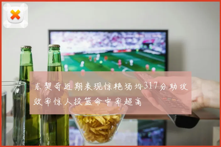 东契奇近期表现惊艳场均317分助攻效率惊人投篮命中率超高