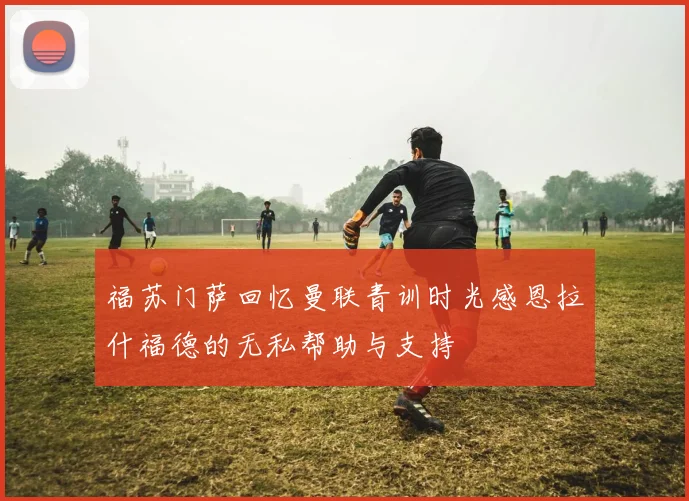 福苏门萨回忆曼联青训时光感恩拉什福德的无私帮助与支持