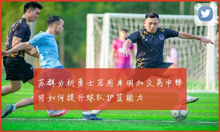 苏群分析勇士若用库明加交易中锋将如何提升球队护筐能力