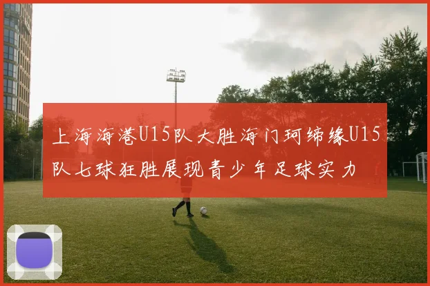 上海海港U15队大胜海门珂缔缘U15队七球狂胜展现青少年足球实力