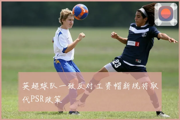 英超球队一致反对工资帽新规将取代PSR政策