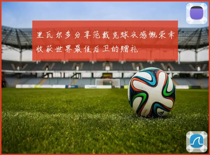 里瓦尔多分享范戴克球衣感慨荣幸收获世界最佳后卫的赠礼