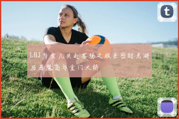 LBJ与女儿共赴客场之旅亲密时光游历恶魔岛与金门大桥