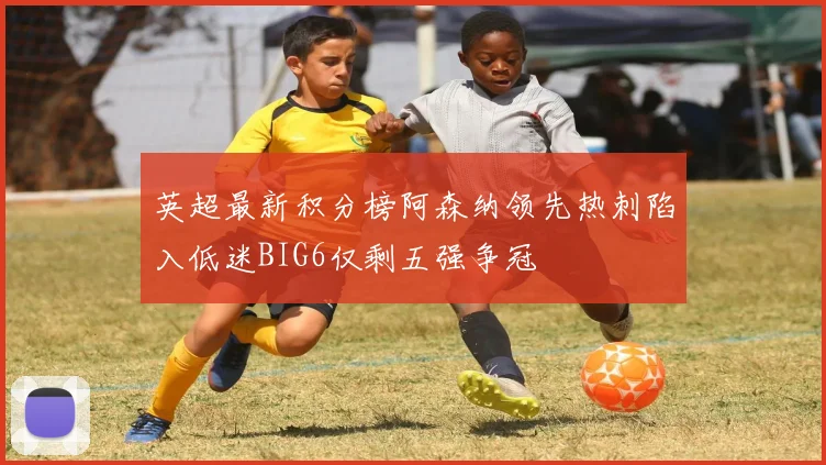 英超最新积分榜阿森纳领先热刺陷入低迷BIG6仅剩五强争冠