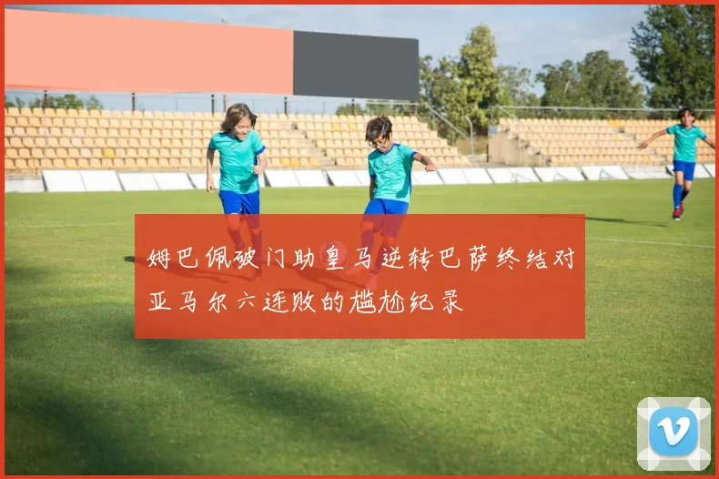 姆巴佩破门助皇马逆转巴萨终结对亚马尔六连败的尴尬纪录