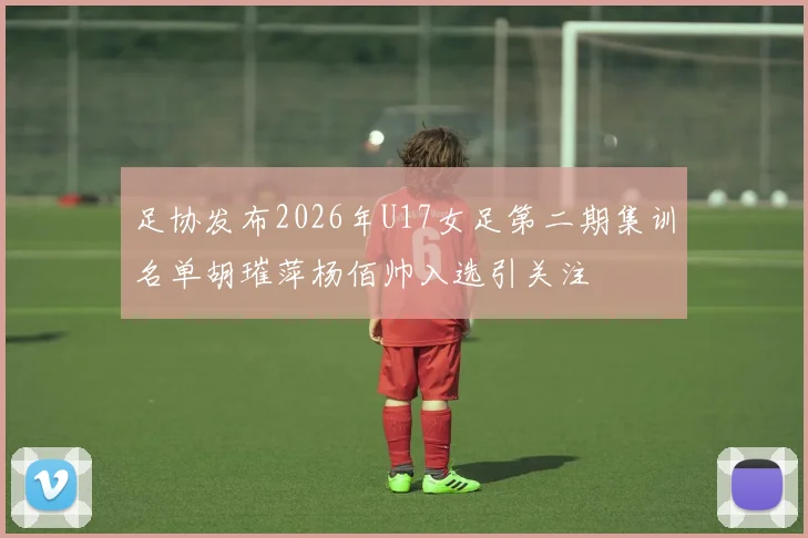 足协发布2026年U17女足第二期集训名单胡璀萍杨佰帅入选引关注