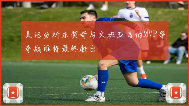 美记分析东契奇与文班亚马的MVP争夺战谁将最终胜出