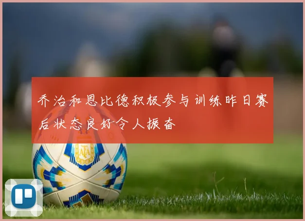 乔治和恩比德积极参与训练昨日赛后状态良好令人振奋