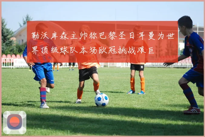 勒沃库森主帅称巴黎圣日耳曼为世界顶级球队本场欧冠挑战艰巨