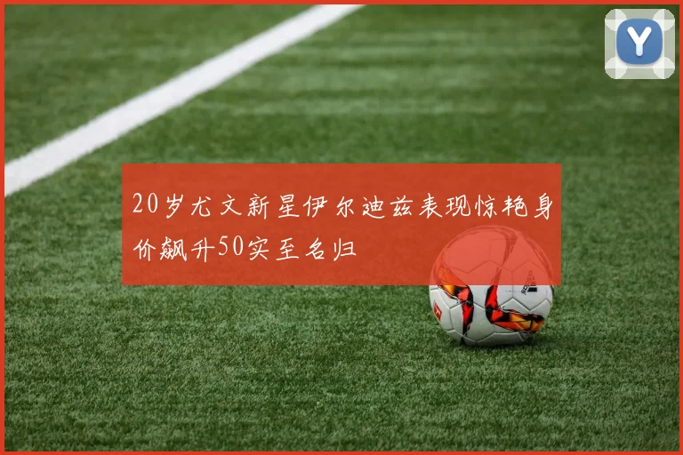20岁尤文新星伊尔迪兹表现惊艳身价飙升50实至名归