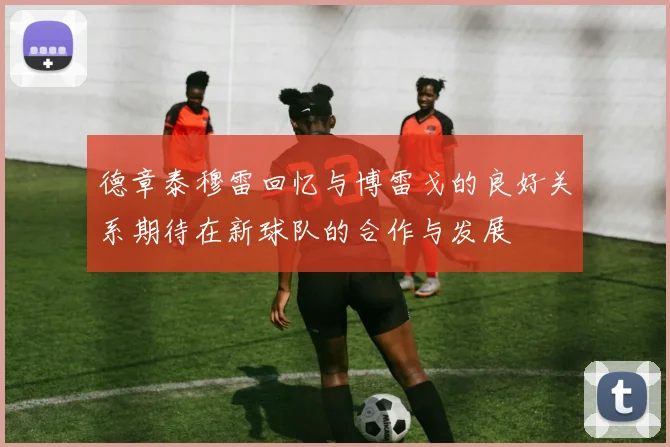 德章泰穆雷回忆与博雷戈的良好关系期待在新球队的合作与发展