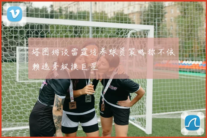塔图姆谈雷霆培养球员策略称不依赖选秀权换巨星