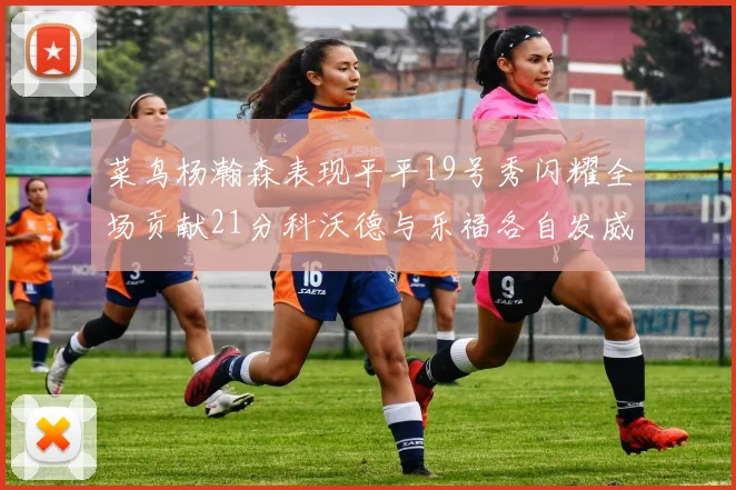 菜鸟杨瀚森表现平平19号秀闪耀全场贡献21分科沃德与乐福各自发威