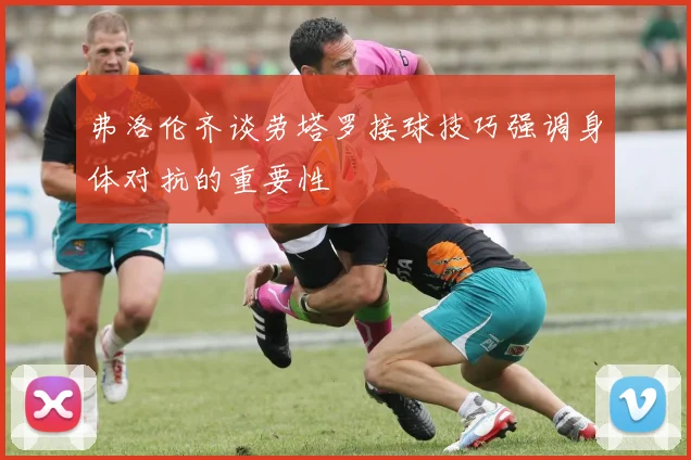 弗洛伦齐谈劳塔罗接球技巧强调身体对抗的重要性