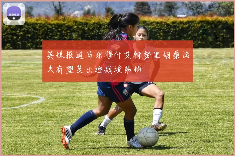 英媒报道马尔穆什艾特努里胡桑诺夫有望复出迎战埃弗顿
