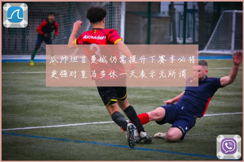 瓜帅坦言曼城仍需提升下赛季必将更强对皇马多休一天表示无所谓