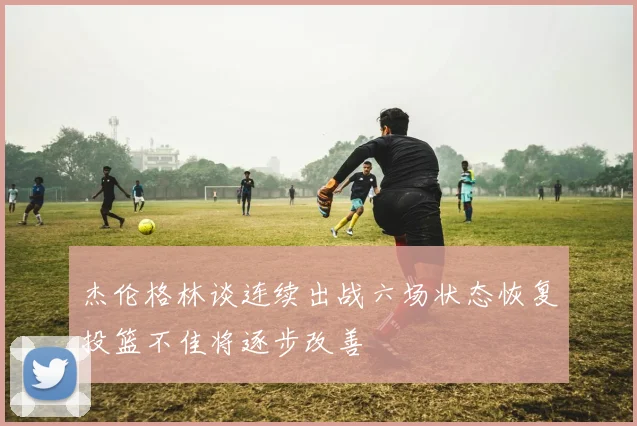 杰伦格林谈连续出战六场状态恢复投篮不佳将逐步改善