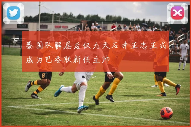 泰国队解雇后仅九天石井正忠正式成为巴吞联新任主帅