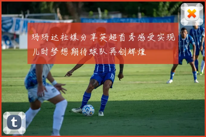 玛玛达社媒分享英超首秀感受实现儿时梦想期待球队再创辉煌