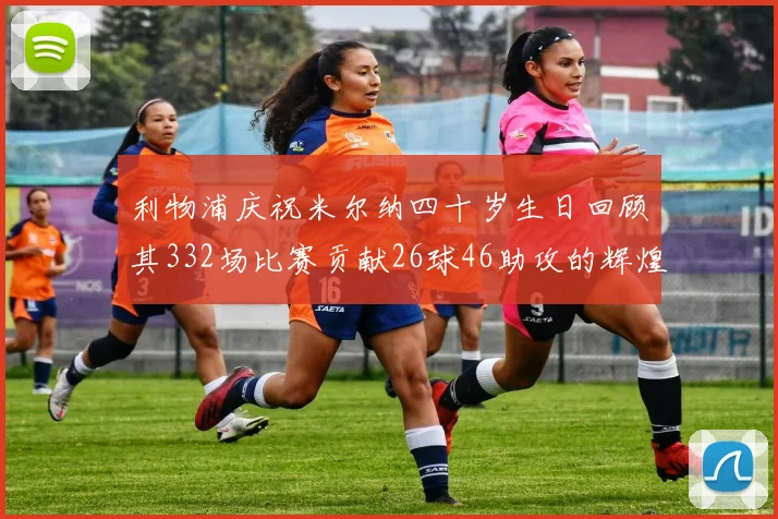 利物浦庆祝米尔纳四十岁生日回顾其332场比赛贡献26球46助攻的辉煌历程