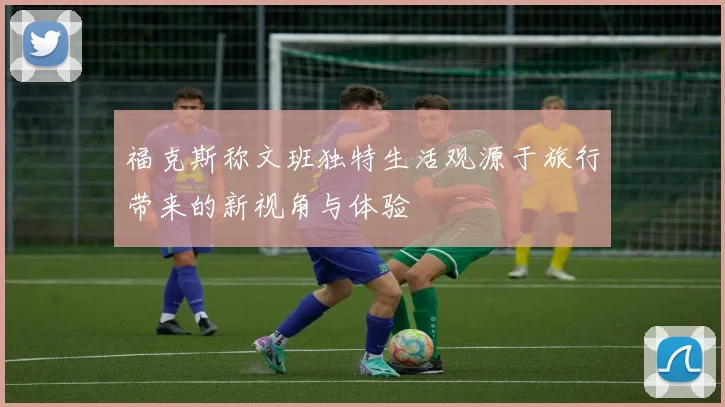 福克斯称文班独特生活观源于旅行带来的新视角与体验