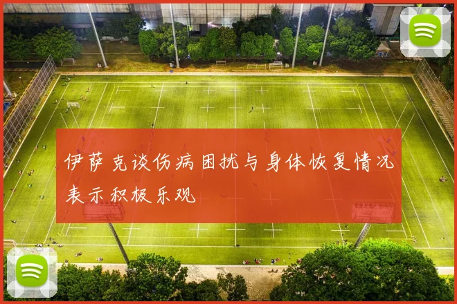 伊萨克谈伤病困扰与身体恢复情况表示积极乐观