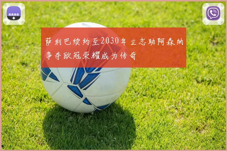 萨利巴续约至2030年立志助阿森纳争夺欧冠荣耀成为传奇