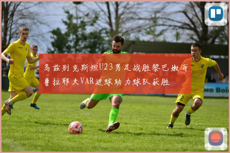 乌兹别克斯坦U23男足战胜黎巴嫩海鲁拉耶夫VAR进球助力球队获胜