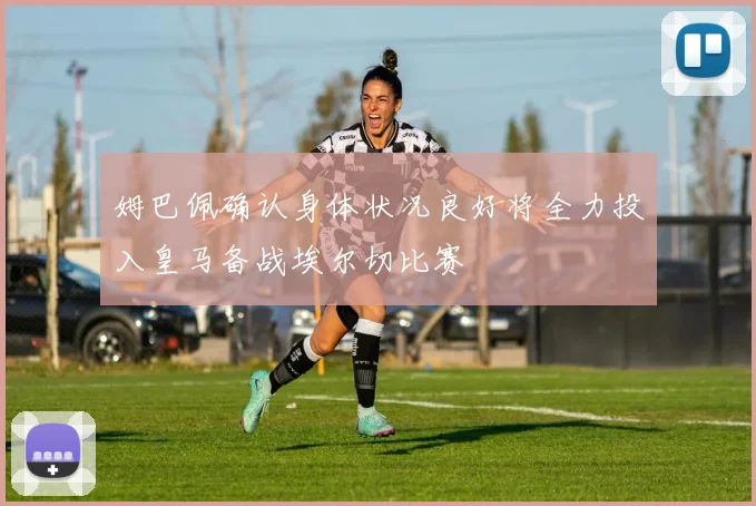 姆巴佩确认身体状况良好将全力投入皇马备战埃尔切比赛
