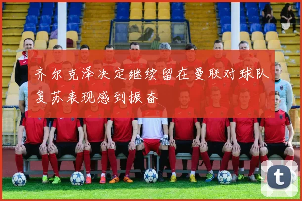 齐尔克泽决定继续留在曼联对球队复苏表现感到振奋