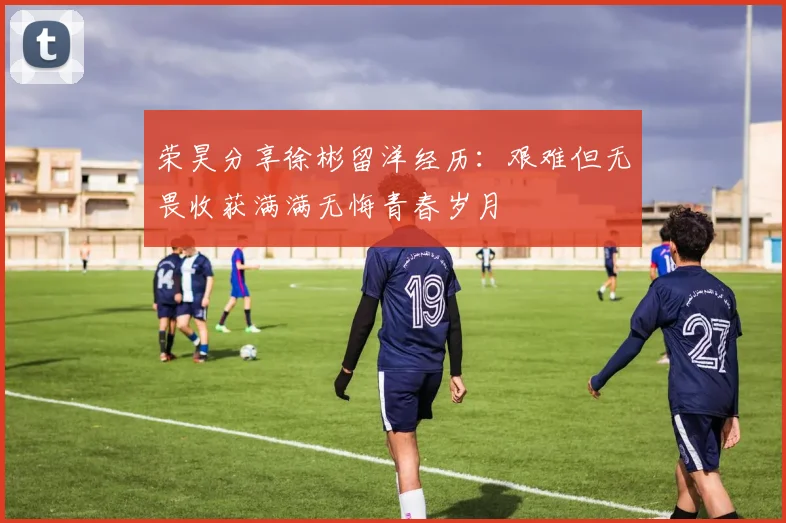 荣昊分享徐彬留洋经历：艰难但无畏收获满满无悔青春岁月