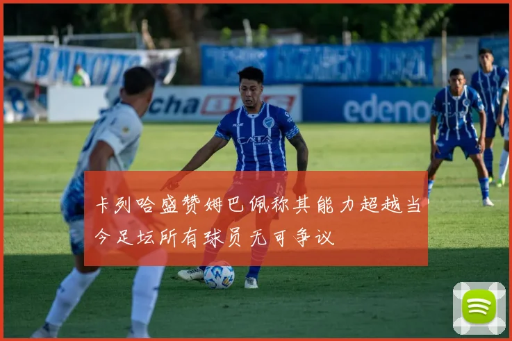 卡列哈盛赞姆巴佩称其能力超越当今足坛所有球员无可争议