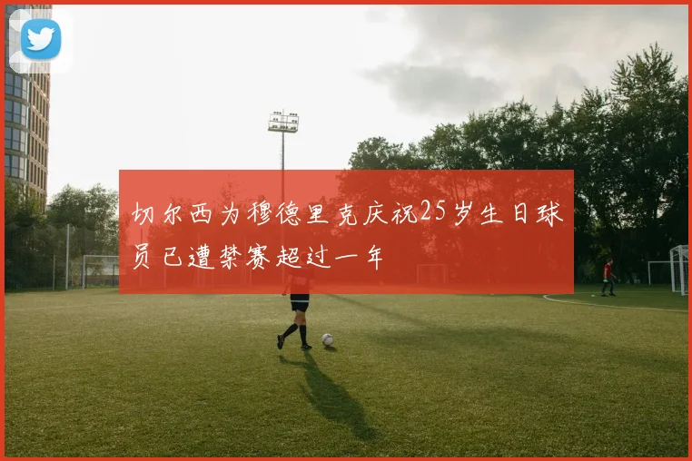 切尔西为穆德里克庆祝25岁生日球员已遭禁赛超过一年
