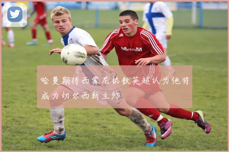 哈曼期待西蒙尼执教英超认为他将成为切尔西新主帅